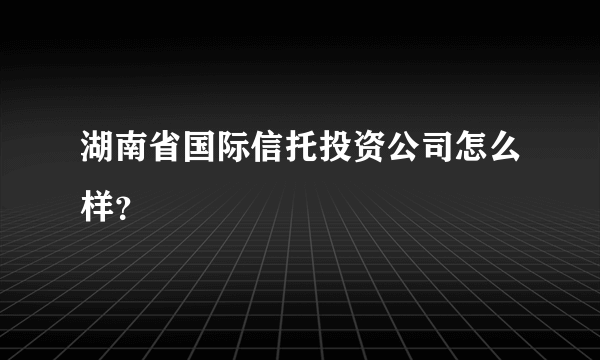 湖南省国际信托投资公司怎么样？