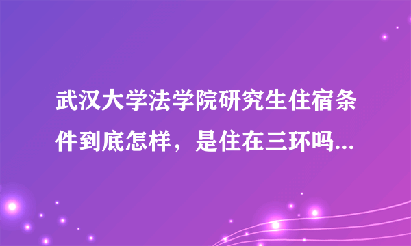 武汉大学法学院研究生住宿条件到底怎样，是住在三环吗，离学校有多远？几人间，有独立卫生间吗？