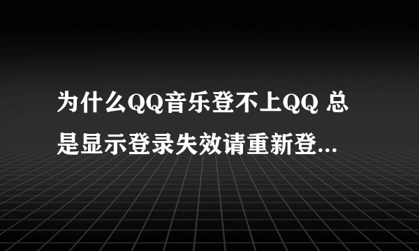 为什么QQ音乐登不上QQ 总是显示登录失效请重新登录 急急急