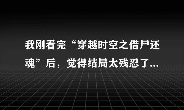 我刚看完“穿越时空之借尸还魂”后，觉得结局太残忍了 虽然不是虐文，但是我很伤心，心里也很不好受。主