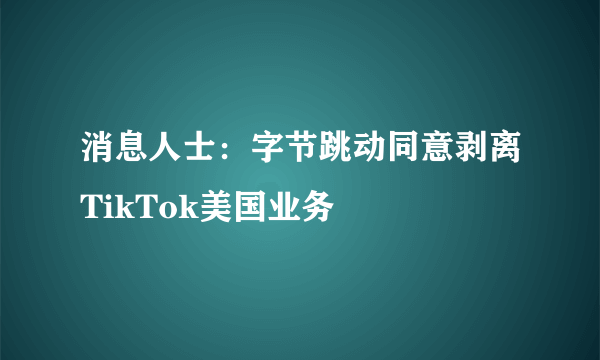 消息人士：字节跳动同意剥离TikTok美国业务