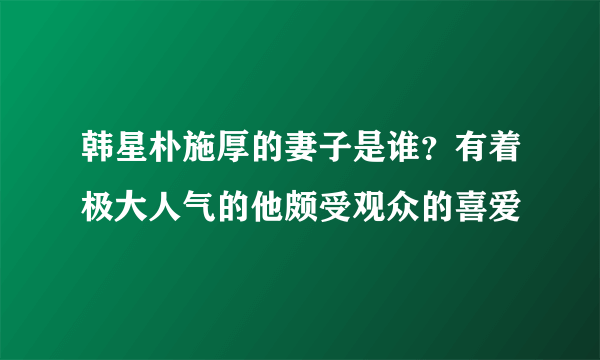 韩星朴施厚的妻子是谁？有着极大人气的他颇受观众的喜爱