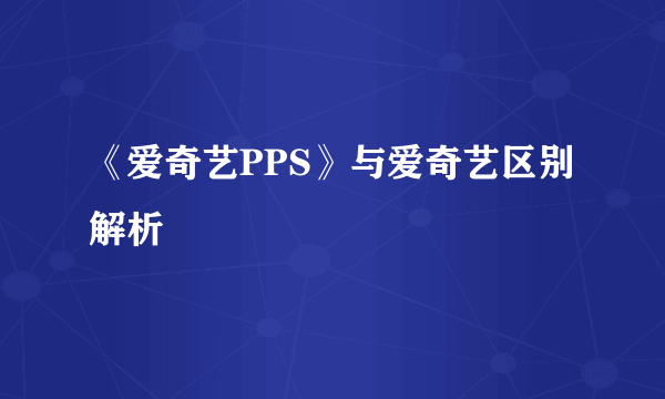 《爱奇艺PPS》与爱奇艺区别解析