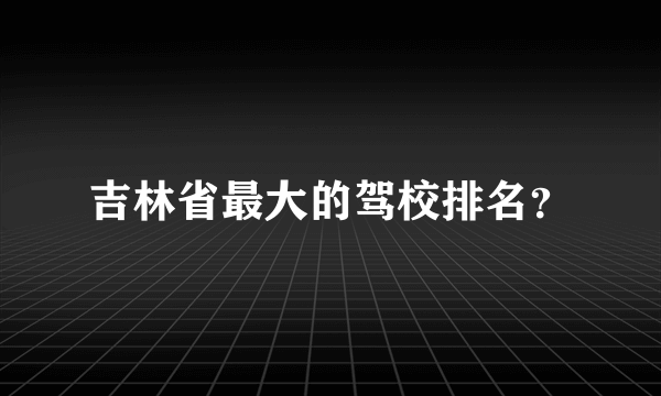 吉林省最大的驾校排名？