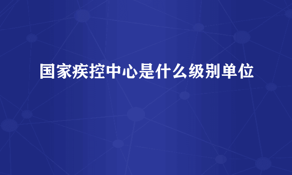 国家疾控中心是什么级别单位