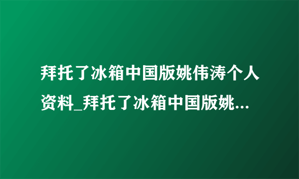 拜托了冰箱中国版姚伟涛个人资料_拜托了冰箱中国版姚伟涛-飞外网