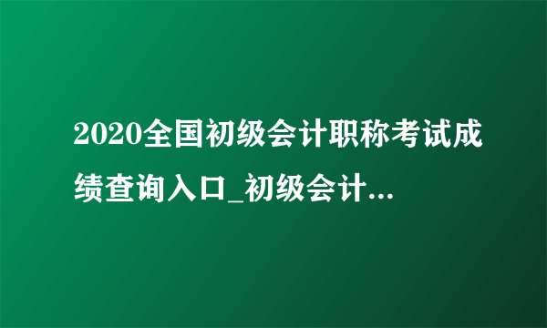 2020全国初级会计职称考试成绩查询入口_初级会计成绩查询网址