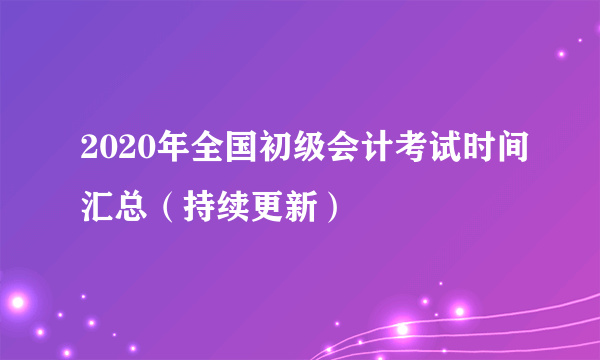 2020年全国初级会计考试时间汇总（持续更新）