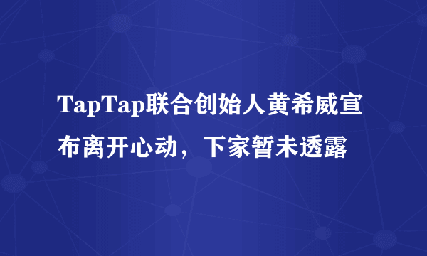 TapTap联合创始人黄希威宣布离开心动，下家暂未透露