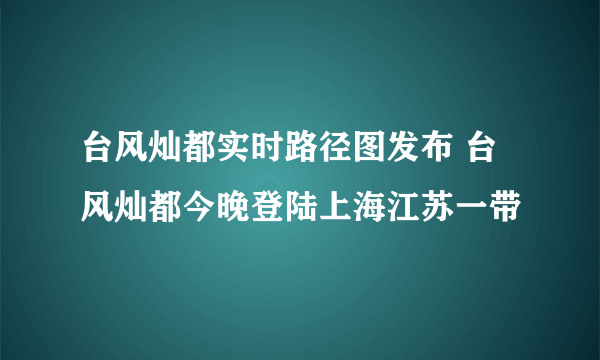 台风灿都实时路径图发布 台风灿都今晚登陆上海江苏一带