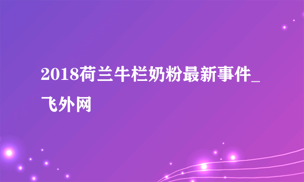 2018荷兰牛栏奶粉最新事件_飞外网