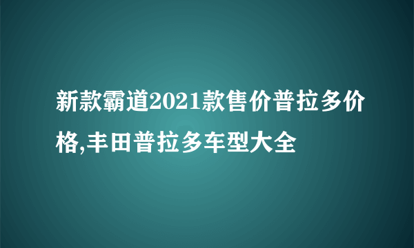 新款霸道2021款售价普拉多价格,丰田普拉多车型大全