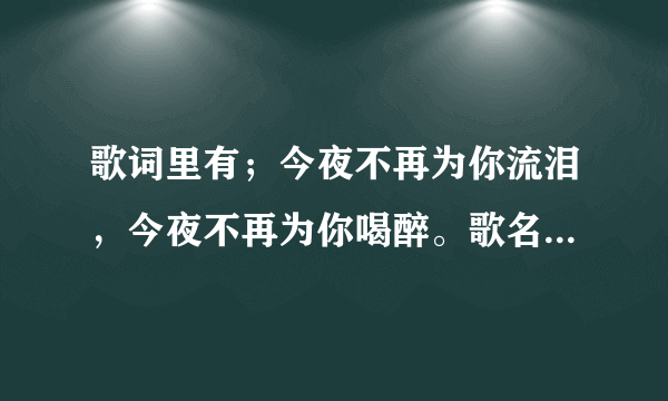 歌词里有；今夜不再为你流泪，今夜不再为你喝醉。歌名是什么来着???