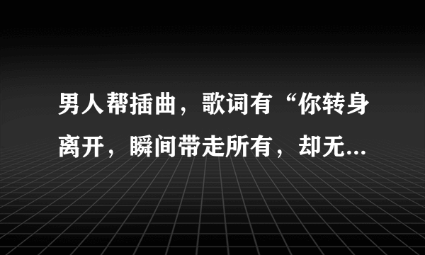 男人帮插曲，歌词有“你转身离开，瞬间带走所有，却无法将伤的痛的恨的都带走“,这首歌是什么名字？