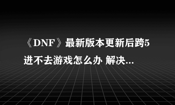 《DNF》最新版本更新后跨5进不去游戏怎么办 解决方法一览