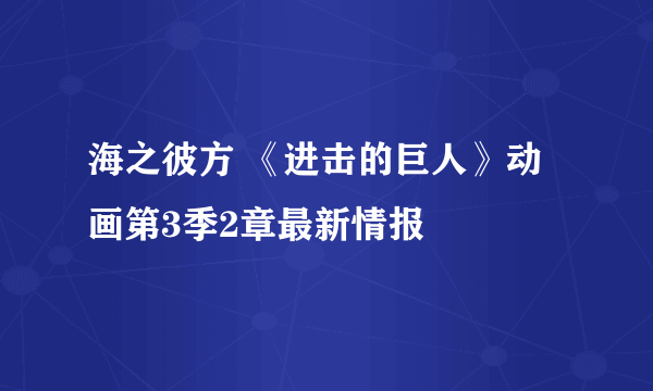 海之彼方 《进击的巨人》动画第3季2章最新情报