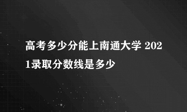 高考多少分能上南通大学 2021录取分数线是多少