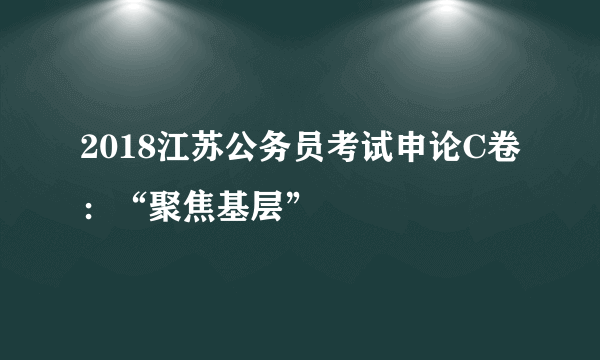 2018江苏公务员考试申论C卷：“聚焦基层”