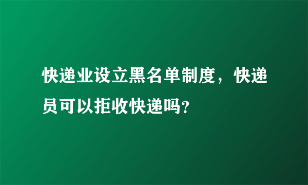 快递业设立黑名单制度，快递员可以拒收快递吗？