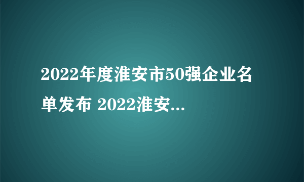 2022年度淮安市50强企业名单发布 2022淮安市企业排名榜一览