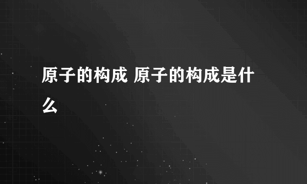 原子的构成 原子的构成是什么