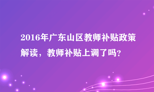 2016年广东山区教师补贴政策解读，教师补贴上调了吗？