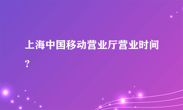 上海中国移动营业厅营业时间？