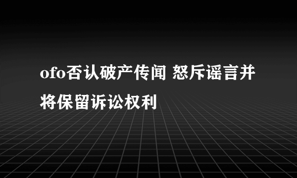 ofo否认破产传闻 怒斥谣言并将保留诉讼权利