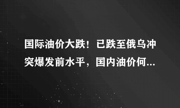 国际油价大跌！已跌至俄乌冲突爆发前水平，国内油价何时能跌回原来水平？