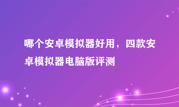 哪个安卓模拟器好用，四款安卓模拟器电脑版评测