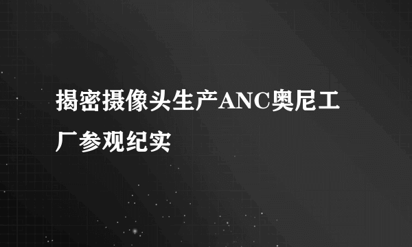 揭密摄像头生产ANC奥尼工厂参观纪实