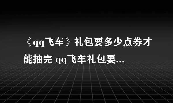 《qq飞车》礼包要多少点券才能抽完 qq飞车礼包要多少点券才能抽完2022