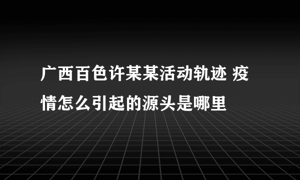 广西百色许某某活动轨迹 疫情怎么引起的源头是哪里