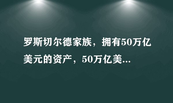 罗斯切尔德家族，拥有50万亿美元的资产，50万亿美元是什么概念，美储联银行应该是私人银行吧♞这个家？