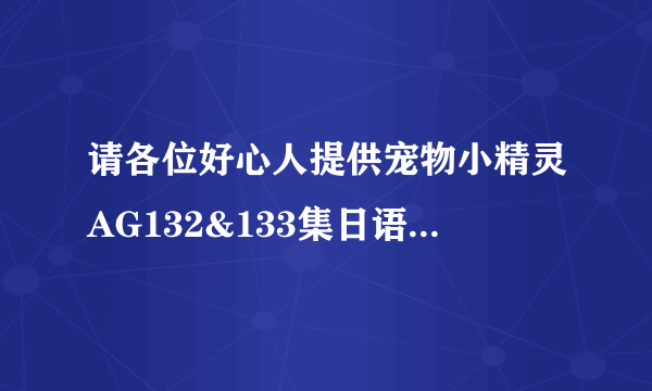 请各位好心人提供宠物小精灵AG132&133集日语中文字幕版（或国语版）