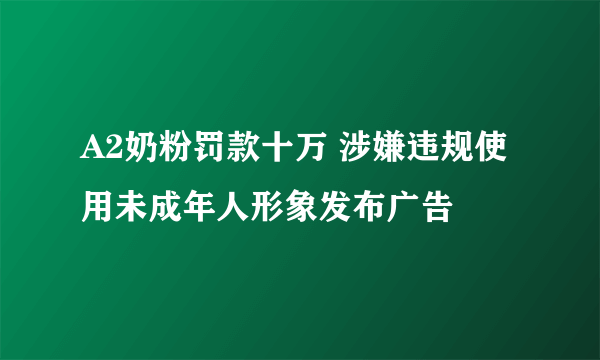 A2奶粉罚款十万 涉嫌违规使用未成年人形象发布广告