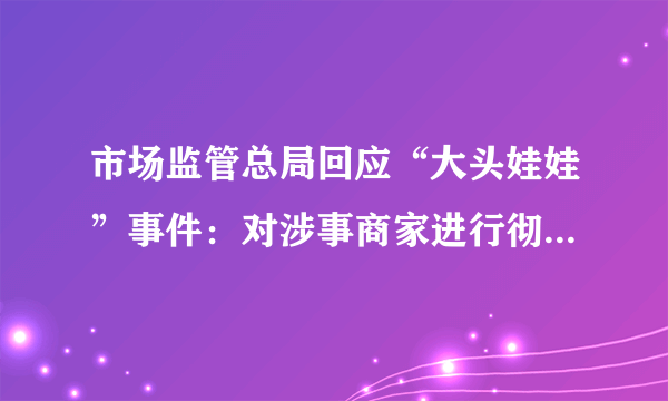 市场监管总局回应“大头娃娃”事件：对涉事商家进行彻查-飞外