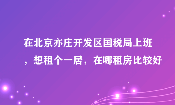 在北京亦庄开发区国税局上班，想租个一居，在哪租房比较好