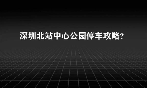 深圳北站中心公园停车攻略？