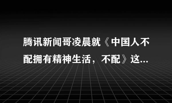 腾讯新闻哥凌晨就《中国人不配拥有精神生活，不配》这篇文章发布道歉声明，你怎么看？