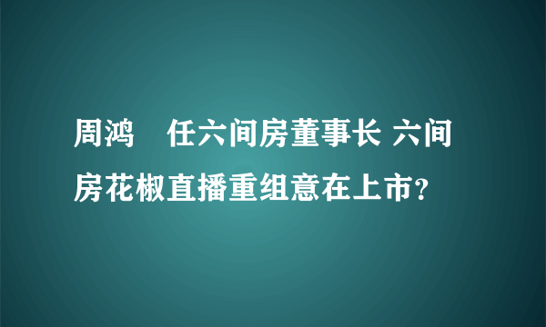 周鸿祎任六间房董事长 六间房花椒直播重组意在上市？