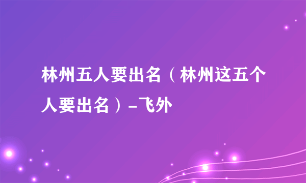 林州五人要出名（林州这五个人要出名）-飞外