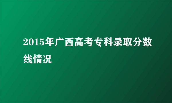 2015年广西高考专科录取分数线情况