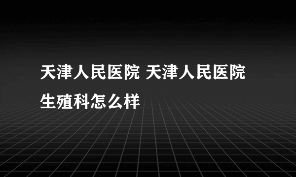 天津人民医院 天津人民医院生殖科怎么样