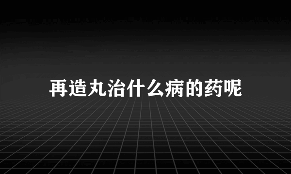 再造丸治什么病的药呢