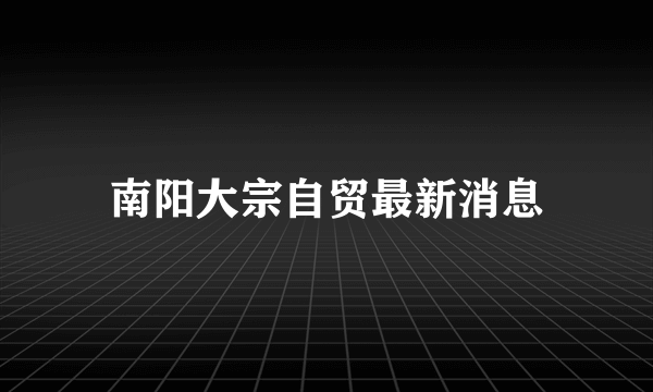 南阳大宗自贸最新消息