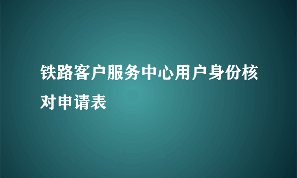 铁路客户服务中心用户身份核对申请表