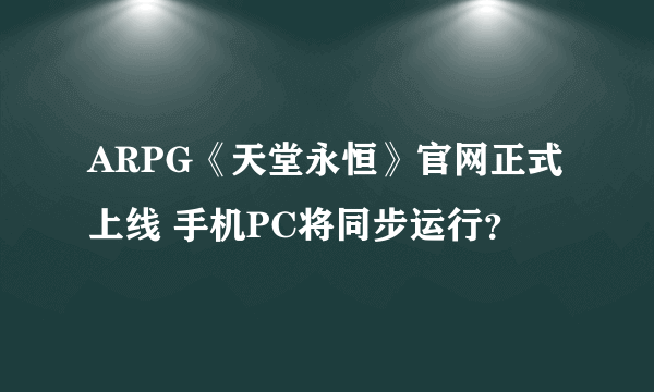 ARPG《天堂永恒》官网正式上线 手机PC将同步运行？