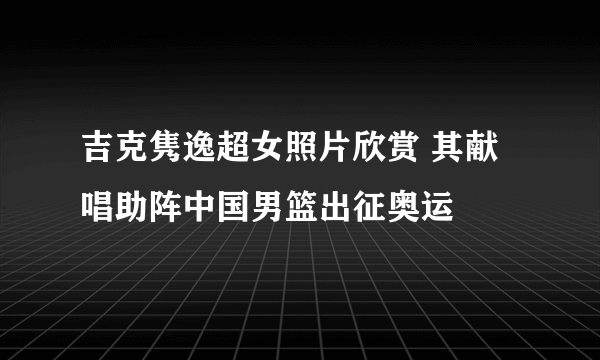 吉克隽逸超女照片欣赏 其献唱助阵中国男篮出征奥运