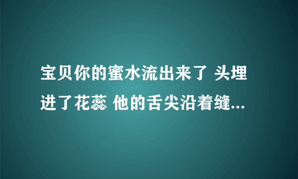 宝贝你的蜜水流出来了 头埋进了花蕊 他的舌尖沿着缝隙逗弄-情感口述